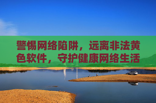 警惕网络陷阱,远离非法黄色软件,守护健康网络生活 警惕网络陷阱,远离非法黄色软件,守护健康网络生活