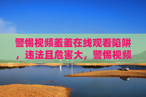 警惕视频羞羞在线观看陷阱,违法且危害大,警惕视频羞羞在线观看陷阱,违法危害大 警惕视频羞羞在线观看陷阱,违法且危害大,警惕视频羞羞在线观看陷阱,违法危害大