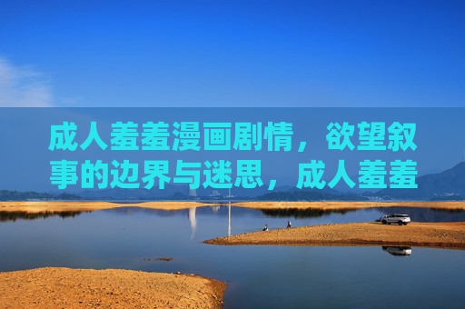 成人羞羞漫画剧情,欲望叙事的边界与迷思,成人羞羞漫画,欲望叙事的边界与迷思 成人羞羞漫画剧情,欲望叙事的边界与迷思,成人羞羞漫画,欲望叙事的边界与迷思