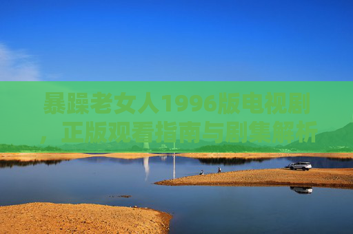 暴躁老女人1996版电视剧,正版观看指南与剧集解析,暴躁老女人1996版,正版观看指南与剧集解析 暴躁老女人1996版电视剧,正版观看指南与剧集解析,暴躁老女人1996版,正版观看指南与剧集解析