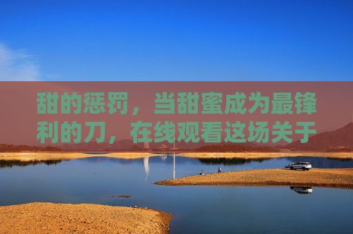 甜的惩罚，当甜蜜成为最锋利的刀，在线观看这场关于爱与痛的清醒寓言，甜的惩罚，爱与痛的清醒寓言