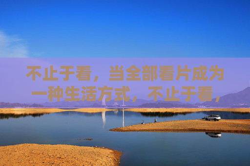 不止于看,当全部看片成为一种生活方式,不止于看,看片即生活 不止于看,当全部看片成为一种生活方式,不止于看,看片即生活