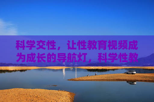 科学交性,让性教育视频成为成长的导航灯,科学性教育视频,成长的导航灯 科学交性,让性教育视频成为成长的导航灯,科学性教育视频,成长的导航灯