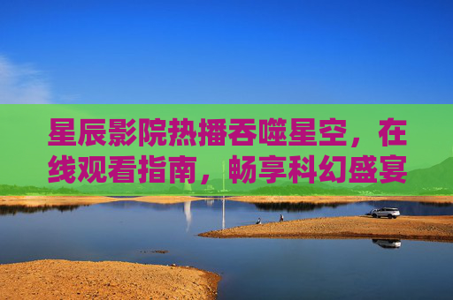 星辰影院热播吞噬星空,在线观看指南,畅享科幻盛宴,星辰影院吞噬星空在线观看指南,畅享科幻盛宴 星辰影院热播吞噬星空,在线观看指南,畅享科幻盛宴,星辰影院吞噬星空在线观看指南,畅享科幻盛宴