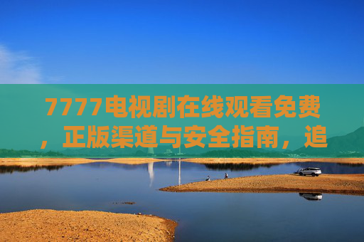 7777电视剧在线观看免费，正版渠道与安全指南，追剧党必看，追剧党必看，7777电视剧免费观看正版渠道与安全指南