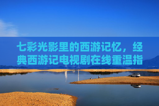 七彩光影里的西游记忆,经典西游记电视剧在线重温指南,七彩光影忆西游,经典电视剧在线重温指南 七彩光影里的西游记忆,经典西游记电视剧在线重温指南,七彩光影忆西游,经典电视剧在线重温指南