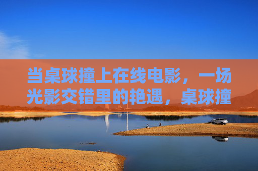 当桌球撞上在线电影,一场光影交错里的艳遇,桌球撞上在线电影,光影里的艳遇 当桌球撞上在线电影,一场光影交错里的艳遇,桌球撞上在线电影,光影里的艳遇