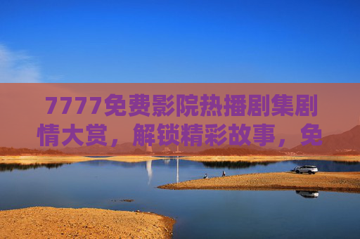 7777免费影院热播剧集剧情大赏,解锁精彩故事,免费追剧不等待,7777免费影院热播剧集剧情大赏,解锁精彩故事,免费追剧不等待 7777免费影院热播剧集剧情大赏,解锁精彩故事,免费追剧不等待,7777免费影院热播剧集剧情大赏,解锁精彩故事,免费追剧不等待
