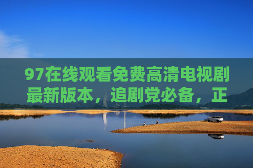 97在线观看免费高清电视剧最新版本,追剧党必备,正版渠道更安心,97在线,免费高清最新电视剧 追剧党必备正版平台 97在线观看免费高清电视剧最新版本,追剧党必备,正版渠道更安心,97在线,免费高清最新电视剧 追剧党必备正版平台