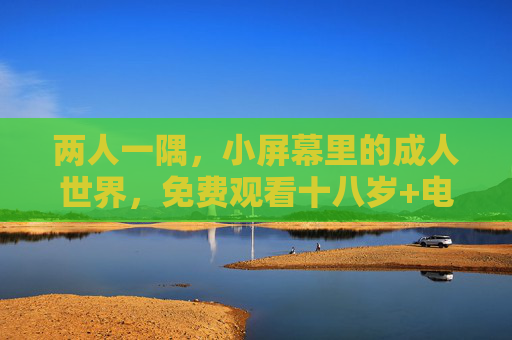 两人一隅,小屏幕里的成人世界,免费观看十八岁+电视剧的私密时光,私密小屏,两人的成人剧集时光 两人一隅,小屏幕里的成人世界,免费观看十八岁+电视剧的私密时光,私密小屏,两人的成人剧集时光