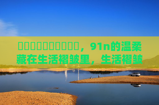 馃悢馃悢馃悢馃敒馃敒,91n的温柔藏在生活褶皱里,生活褶皱里的温柔 馃悢馃悢馃悢馃敒馃敒,91n的温柔藏在生活褶皱里,生活褶皱里的温柔