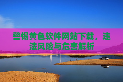 警惕黄色软件网站下载,违法风险与危害解析 警惕黄色软件网站下载,违法风险与危害解析