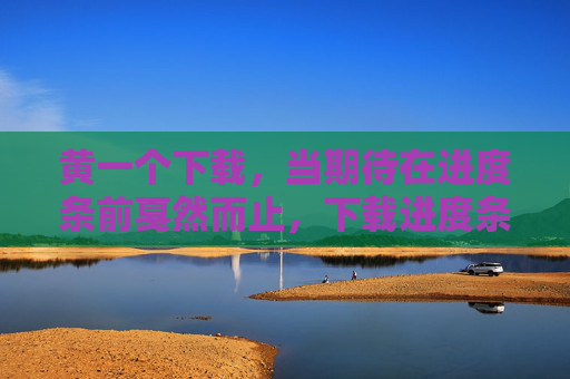 黄一个下载，当期待在进度条前戛然而止，下载进度条前，期待戛然而止