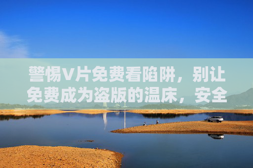 警惕V片免费看陷阱,别让免费成为盗版的温床,安全观影才是正道 警惕V片免费看陷阱,别让免费成为盗版的温床,安全观影才是正道