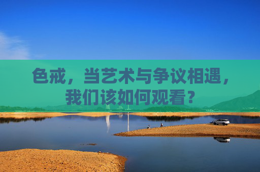 色戒，当艺术与争议相遇，我们该如何观看？