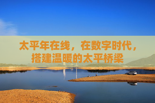太平年在线，在数字时代，搭建温暖的太平桥梁