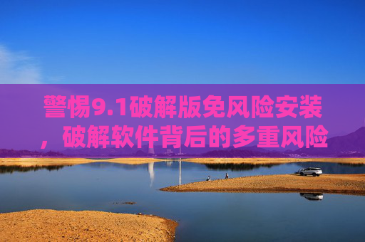 警惕9.1破解版免风险安装,破解软件背后的多重风险与正版替代方案,警惕9.1破解版,多重风险与正版替代方案 警惕9.1破解版免风险安装,破解软件背后的多重风险与正版替代方案,警惕9.1破解版,多重风险与正版替代方案