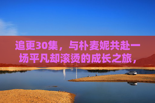 追更30集,与朴麦妮共赴一场平凡却滚烫的成长之旅,朴麦妮的平凡却滚烫成长之旅 追更30集,与朴麦妮共赴一场平凡却滚烫的成长之旅,朴麦妮的平凡却滚烫成长之旅