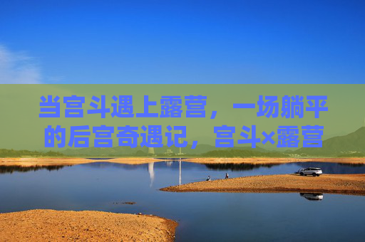 当宫斗遇上露营,一场躺平的后宫奇遇记,宫斗×露营,躺平后宫奇遇记 当宫斗遇上露营,一场躺平的后宫奇遇记,宫斗×露营,躺平后宫奇遇记