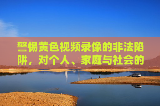 警惕黄色视频录像的非法陷阱,对个人、家庭与社会的三重危害,警惕黄色视频录像非法陷阱,个人、家庭与社会三重危害 警惕黄色视频录像的非法陷阱,对个人、家庭与社会的三重危害,警惕黄色视频录像非法陷阱,个人、家庭与社会三重危害