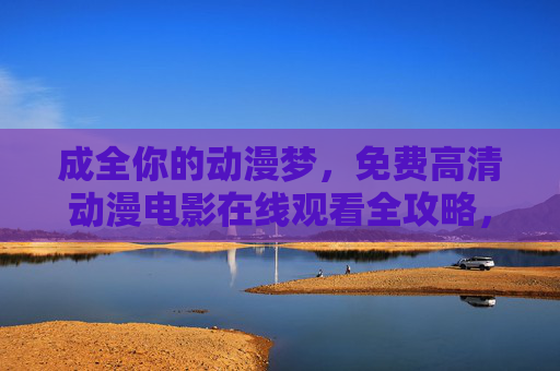 成全你的动漫梦,免费高清动漫电影在线观看全攻略,成全动漫梦,免费高清动漫电影在线观看全攻略 成全你的动漫梦,免费高清动漫电影在线观看全攻略,成全动漫梦,免费高清动漫电影在线观看全攻略