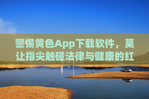 警惕黄色App下载软件，莫让指尖触碰法律与健康的红线，警惕黄色App下载，莫触法律健康红线