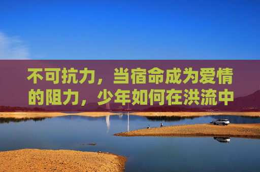 不可抗力,当宿命成为爱情的阻力,少年如何在洪流中相拥?逆宿命洪流,少年相拥 不可抗力,当宿命成为爱情的阻力,少年如何在洪流中相拥?逆宿命洪流,少年相拥