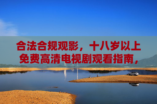 合法合规观影,十八岁以上免费高清电视剧观看指南,十八岁以上合法合规免费高清电视剧观看指南 合法合规观影,十八岁以上免费高清电视剧观看指南,十八岁以上合法合规免费高清电视剧观看指南