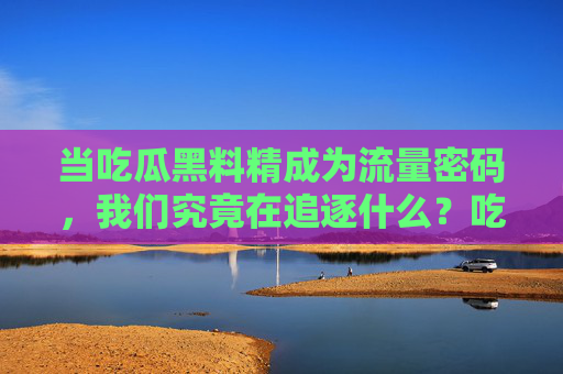 当吃瓜黑料精成为流量密码,我们究竟在追逐什么?吃瓜黑料精成流量密码,我们究竟在追逐什么? 当吃瓜黑料精成为流量密码,我们究竟在追逐什么?吃瓜黑料精成流量密码,我们究竟在追逐什么?