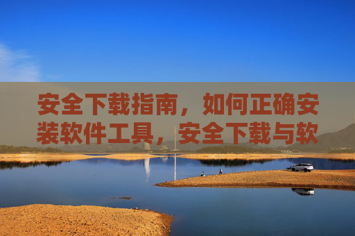 安全下载指南,如何正确安装软件工具,安全下载与软件工具正确安装指南 安全下载指南,如何正确安装软件工具,安全下载与软件工具正确安装指南