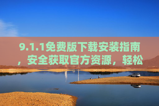 9.1.1免费版下载安装指南,安全获取官方资源,轻松上手全流程,1.1免费版官方下载安装全流程指南,安全获取轻松上手 9.1.1免费版下载安装指南,安全获取官方资源,轻松上手全流程,1.1免费版官方下载安装全流程指南,安全获取轻松上手