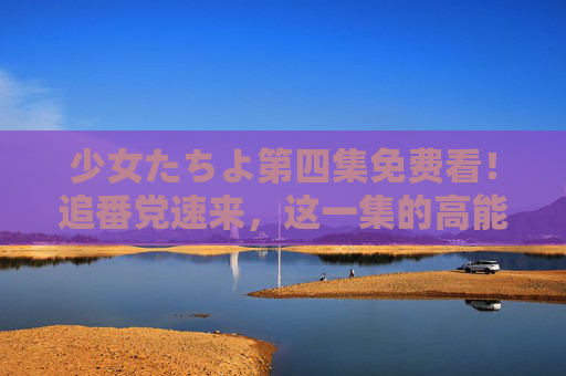 少女たちよ第四集免费看!追番党速来,这一集的高能反转不容错过 少女たちよ第四集免费看!追番党速来,这一集的高能反转不容错过