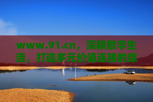 www.91.cn，深耕数字生活，打造多元价值连接的综合服务平台，91.cn，深耕数字生活，打造多元价值连接综合服务平台