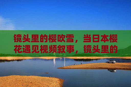 镜头里的樱吹雪,当日本樱花遇见视频叙事,镜头里的樱吹雪,日本樱花的视频叙事 镜头里的樱吹雪,当日本樱花遇见视频叙事,镜头里的樱吹雪,日本樱花的视频叙事