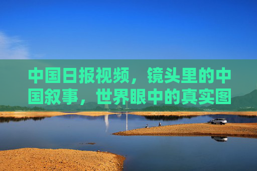 中国日报视频,镜头里的中国叙事,世界眼中的真实图景,镜头里的中国叙事,世界眼中的真实图景 中国日报视频,镜头里的中国叙事,世界眼中的真实图景,镜头里的中国叙事,世界眼中的真实图景