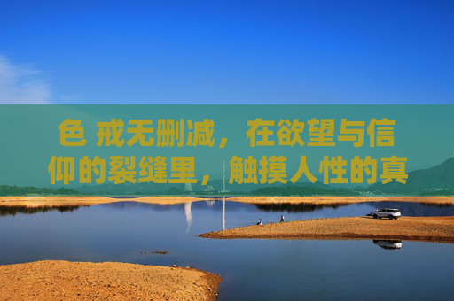 色 戒无删减,在欲望与信仰的裂缝里,触摸人性的真实温度 色 戒无删减,在欲望与信仰的裂缝里,触摸人性的真实温度