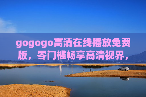 gogogo高清在线播放免费版，零门槛畅享高清视界，好片随时看！gogogo高清免费版，零门槛畅享好片随时看