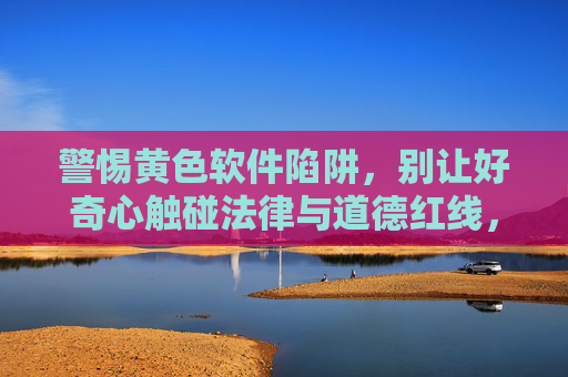 警惕黄色软件陷阱,别让好奇心触碰法律与道德红线,警惕黄色软件陷阱,别让好奇心越过法律与道德红线 警惕黄色软件陷阱,别让好奇心触碰法律与道德红线,警惕黄色软件陷阱,别让好奇心越过法律与道德红线