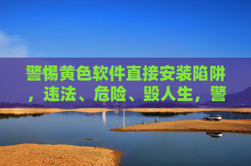 警惕黄色软件直接安装陷阱,违法、危险、毁人生,警惕黄色软件直接安装陷阱,违法危险毁人生 警惕黄色软件直接安装陷阱,违法、危险、毁人生,警惕黄色软件直接安装陷阱,违法危险毁人生