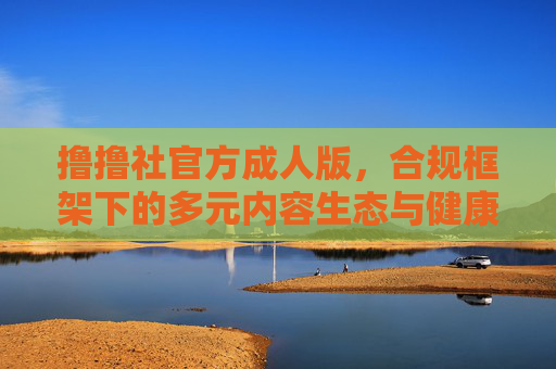 撸撸社官方成人版,合规框架下的多元内容生态与健康引导,撸撸社官方成人版,合规框架下的多元内容生态与健康引导 撸撸社官方成人版,合规框架下的多元内容生态与健康引导,撸撸社官方成人版,合规框架下的多元内容生态与健康引导
