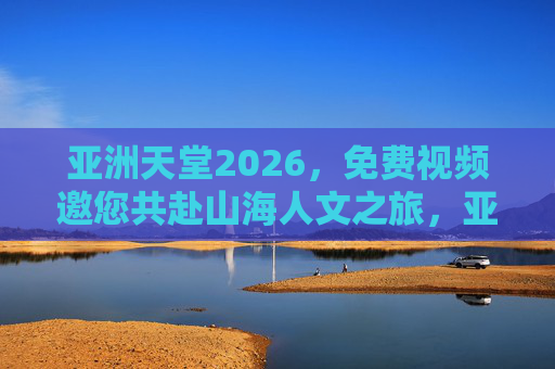 亚洲天堂2026,免费视频邀您共赴山海人文之旅,亚洲天堂2026,免费视频邀您共赴山海人文之旅 亚洲天堂2026,免费视频邀您共赴山海人文之旅,亚洲天堂2026,免费视频邀您共赴山海人文之旅