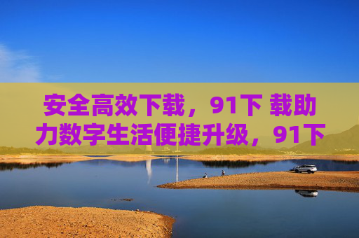 安全高效下载,91下 载助力数字生活便捷升级,91下载,安全高效助力数字生活便捷升级 安全高效下载,91下 载助力数字生活便捷升级,91下载,安全高效助力数字生活便捷升级