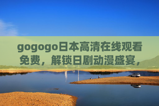 gogogo日本高清在线观看免费，解锁日剧动漫盛宴，高清画质零门槛畅看！免费高清日本日剧动漫 零门槛畅看盛宴