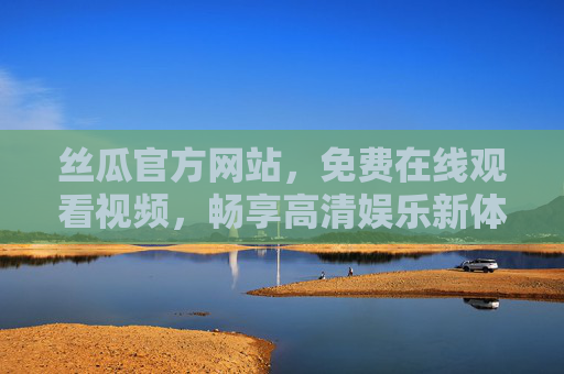丝瓜官方网站,免费在线观看视频,畅享高清娱乐新体验,丝瓜官网,免费高清视频在线观看,畅享娱乐新体验 丝瓜官方网站,免费在线观看视频,畅享高清娱乐新体验,丝瓜官网,免费高清视频在线观看,畅享娱乐新体验