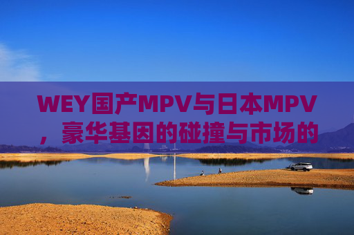 WEY国产MPV与日本MPV,豪华基因的碰撞与市场的差异化选择,WEY国产MPV与日本MPV,豪华基因碰撞下的市场差异化选择 WEY国产MPV与日本MPV,豪华基因的碰撞与市场的差异化选择,WEY国产MPV与日本MPV,豪华基因碰撞下的市场差异化选择