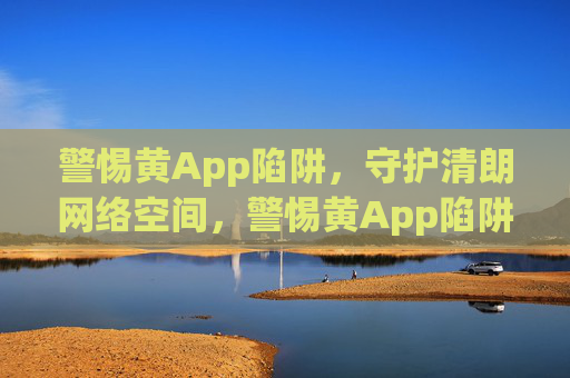 警惕黄App陷阱,守护清朗网络空间,警惕黄App陷阱,守护清朗网络空间 警惕黄App陷阱,守护清朗网络空间,警惕黄App陷阱,守护清朗网络空间