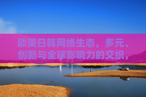 欧美日韩网络生态,多元、创新与全球影响力的交织,欧美日韩网络生态,多元、创新与全球影响力的交织 欧美日韩网络生态,多元、创新与全球影响力的交织,欧美日韩网络生态,多元、创新与全球影响力的交织