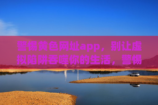 警惕黄色网址app,别让虚拟陷阱吞噬你的生活,警惕黄色APP,别让虚拟陷阱吞噬你的生活 警惕黄色网址app,别让虚拟陷阱吞噬你的生活,警惕黄色APP,别让虚拟陷阱吞噬你的生活