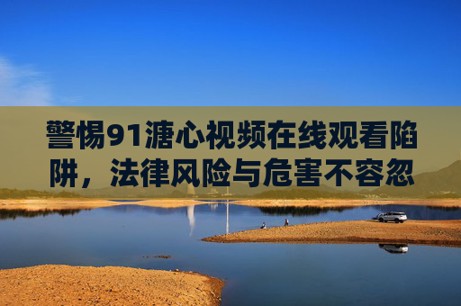 警惕91溏心视频在线观看陷阱,法律风险与危害不容忽视,警惕91溏心视频在线观看陷阱,法律风险与危害警示 警惕91溏心视频在线观看陷阱,法律风险与危害不容忽视,警惕91溏心视频在线观看陷阱,法律风险与危害警示