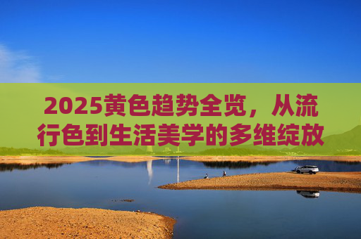 2025黄色趋势全览,从流行色到生活美学的多维绽放,2025黄色趋势全览,流行色到生活美学的多维绽放 2025黄色趋势全览,从流行色到生活美学的多维绽放,2025黄色趋势全览,流行色到生活美学的多维绽放